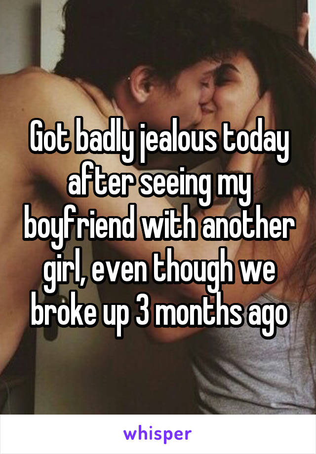 Got badly jealous today after seeing my boyfriend with another girl, even though we broke up 3 months ago