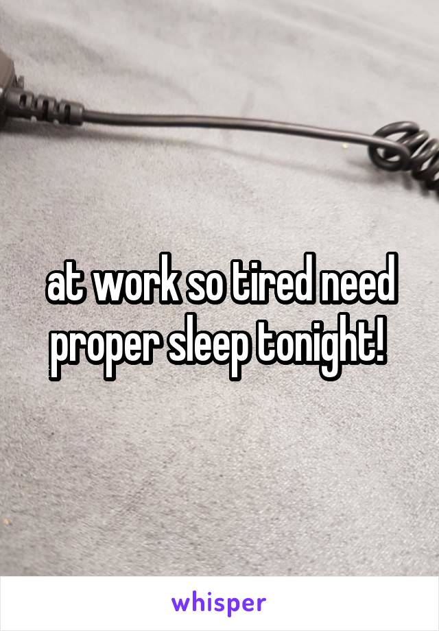 at work so tired need proper sleep tonight! 