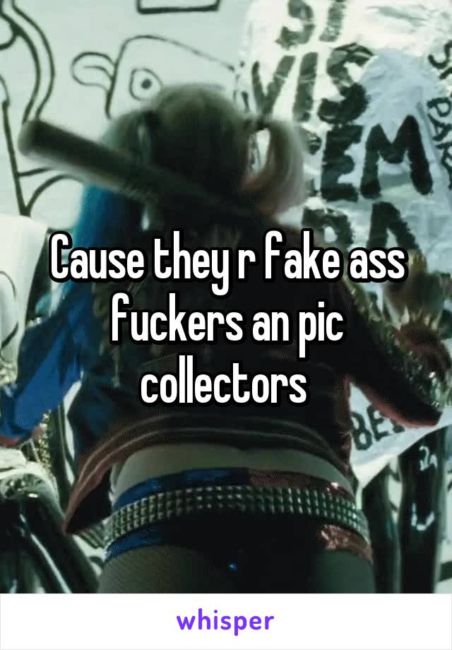 Cause they r fake ass fuckers an pic collectors 