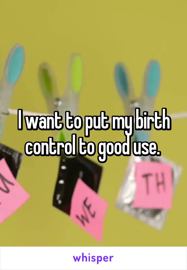 I want to put my birth control to good use. 
