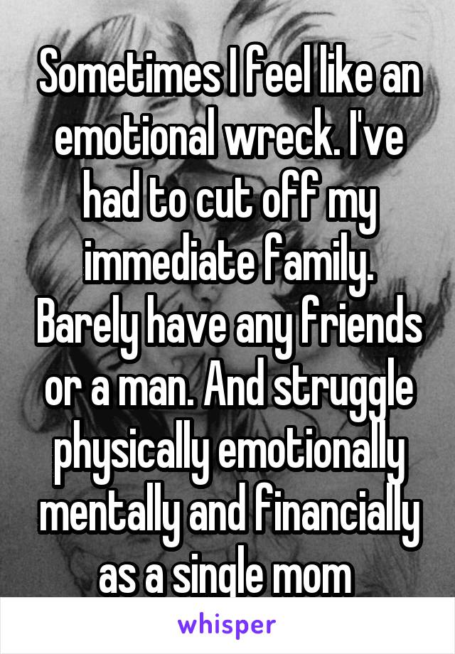Sometimes I feel like an emotional wreck. I've had to cut off my immediate family. Barely have any friends or a man. And struggle physically emotionally mentally and financially as a single mom 