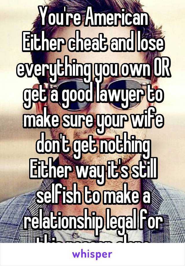 You're American
Either cheat and lose everything you own OR get a good lawyer to make sure your wife don't get nothing
Either way it's still selfish to make a relationship legal for this reason alone