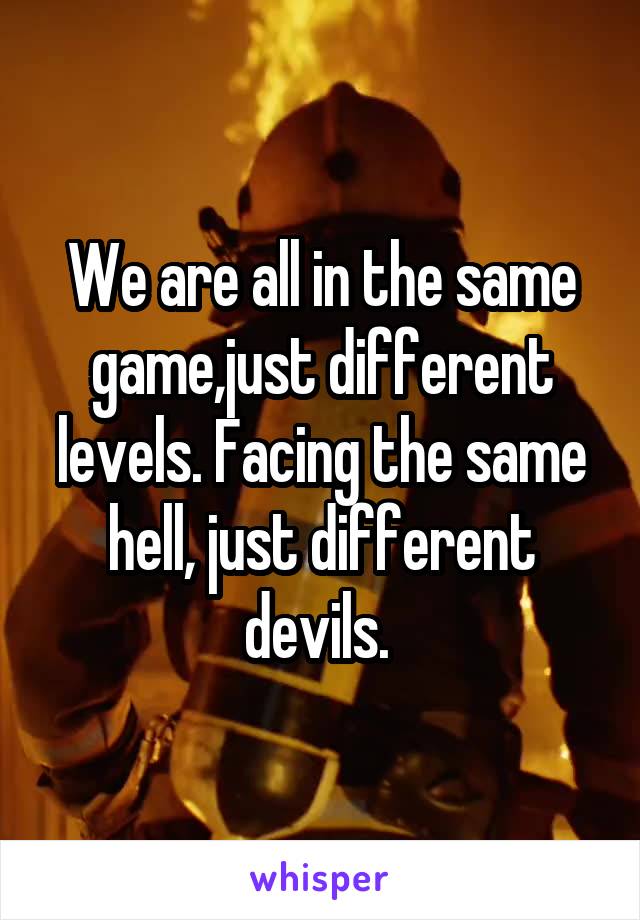 We are all in the same game,just different levels. Facing the same hell, just different devils. 