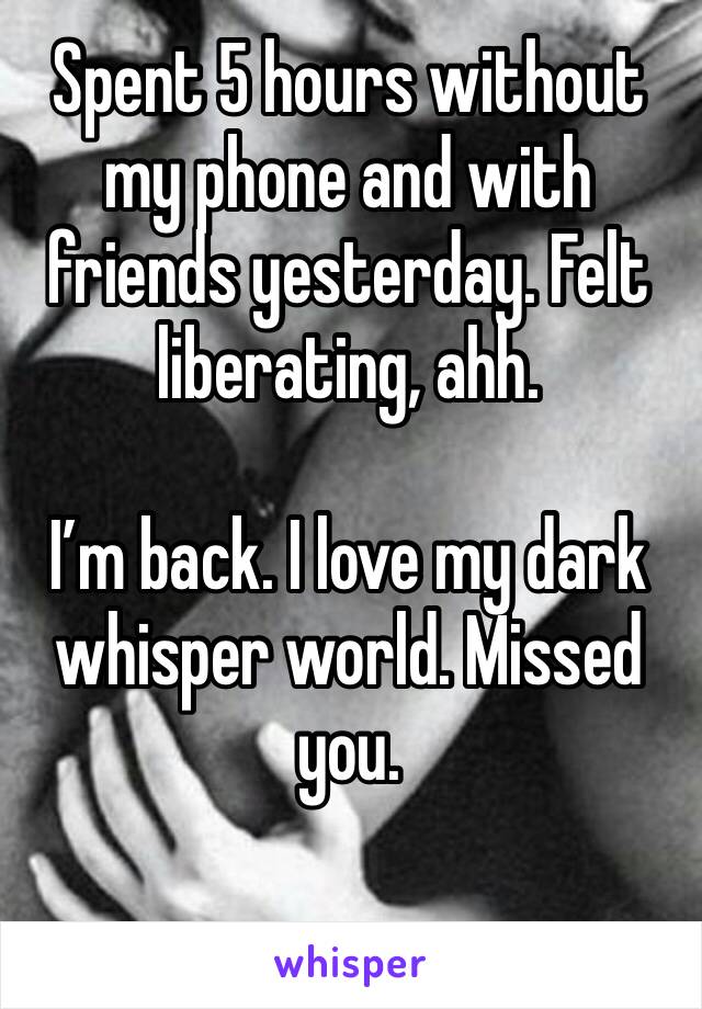 Spent 5 hours without my phone and with friends yesterday. Felt liberating, ahh. 

I’m back. I love my dark whisper world. Missed you. 