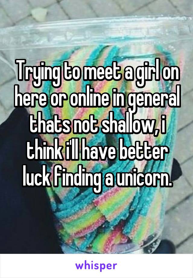 Trying to meet a girl on here or online in general thats not shallow, i think i'll have better luck finding a unicorn.
