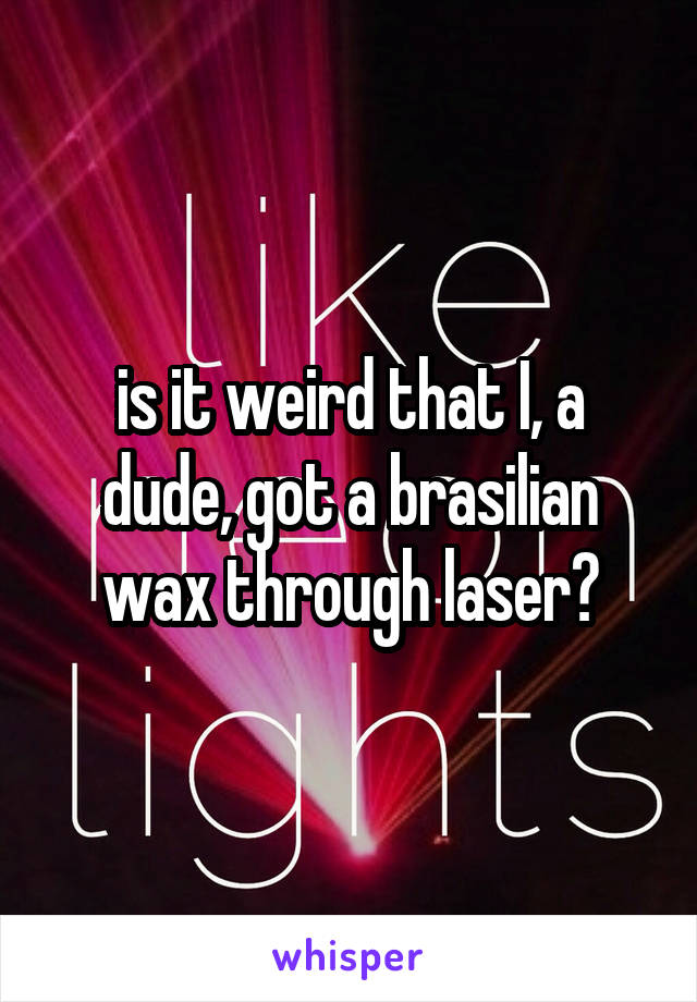 is it weird that I, a dude, got a brasilian wax through laser?