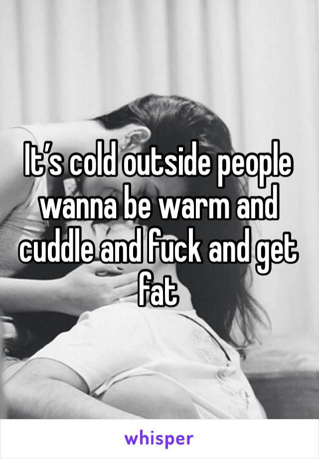 It’s cold outside people wanna be warm and cuddle and fuck and get fat