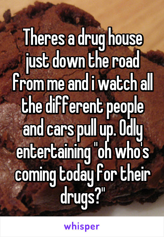Theres a drug house just down the road from me and i watch all the different people and cars pull up. Odly entertaining "oh who's coming today for their drugs?"