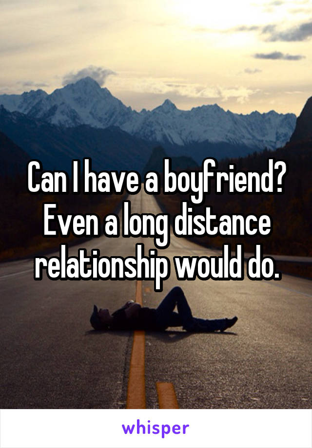 Can I have a boyfriend? Even a long distance relationship would do.