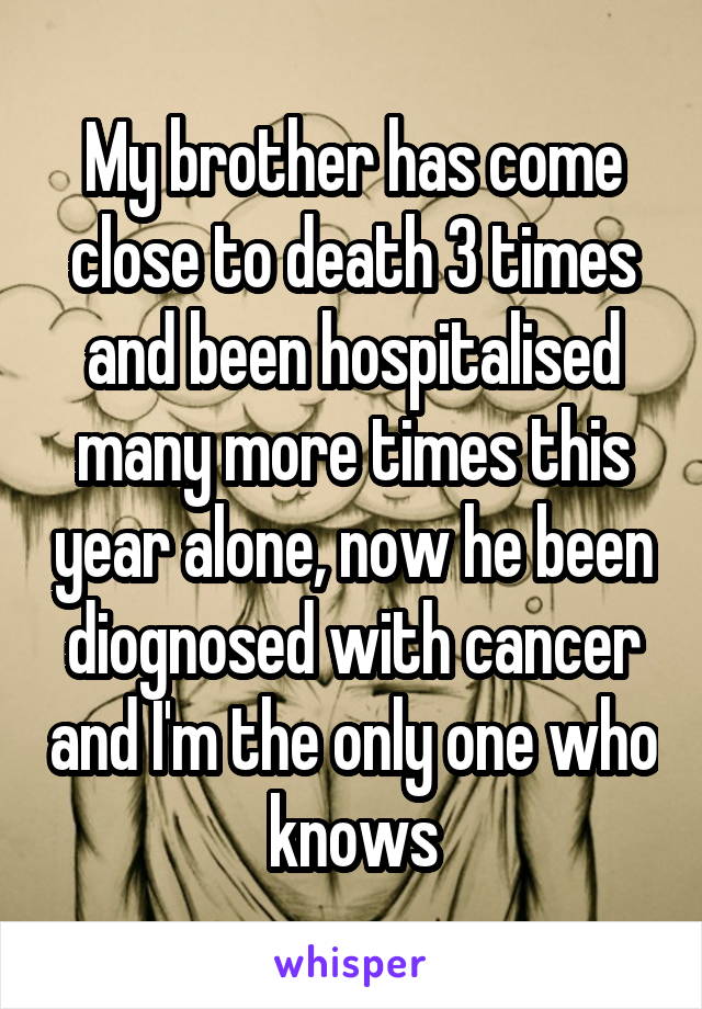 My brother has come close to death 3 times and been hospitalised many more times this year alone, now he been diognosed with cancer and I'm the only one who knows