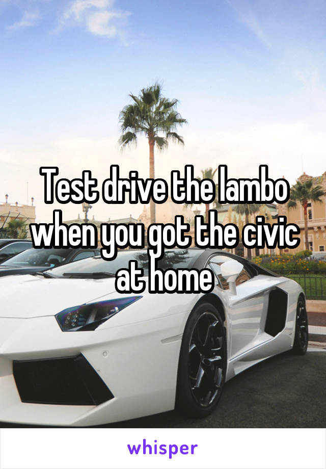 Test drive the lambo when you got the civic at home