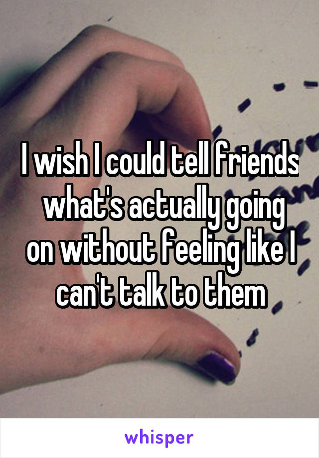 I wish I could tell friends  what's actually going on without feeling like I can't talk to them