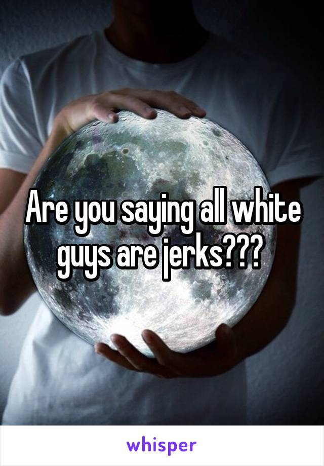 Are you saying all white guys are jerks??? 