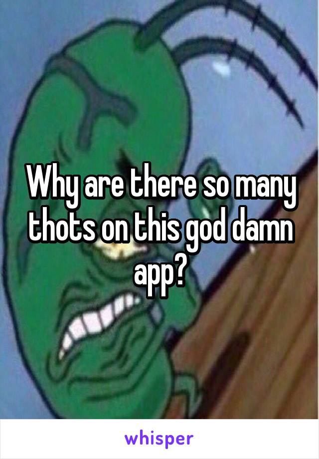 Why are there so many thots on this god damn app?