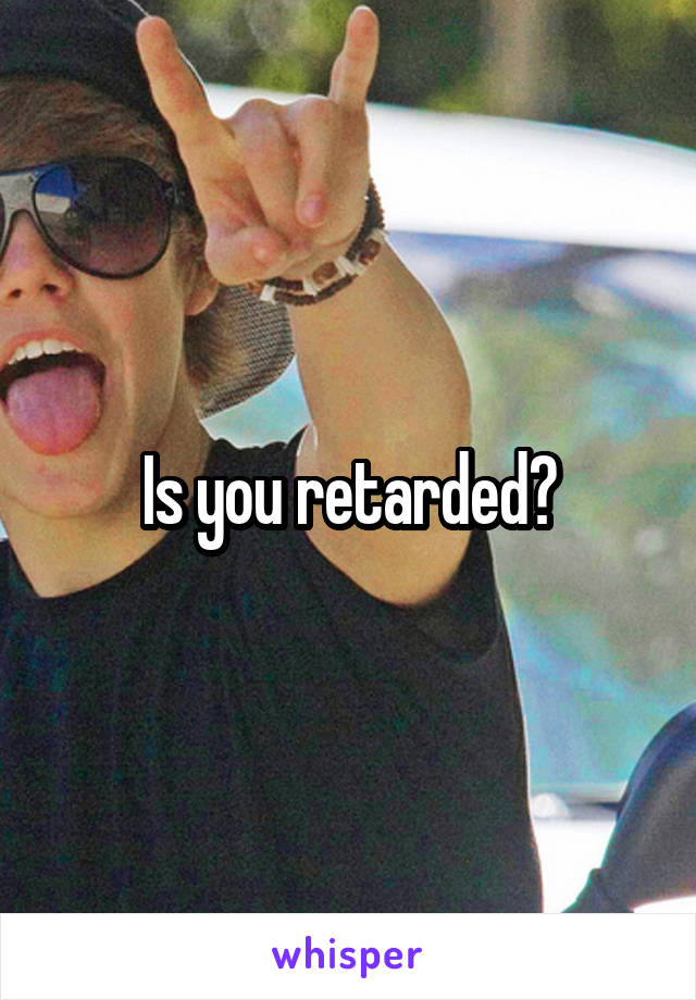 Is you retarded?