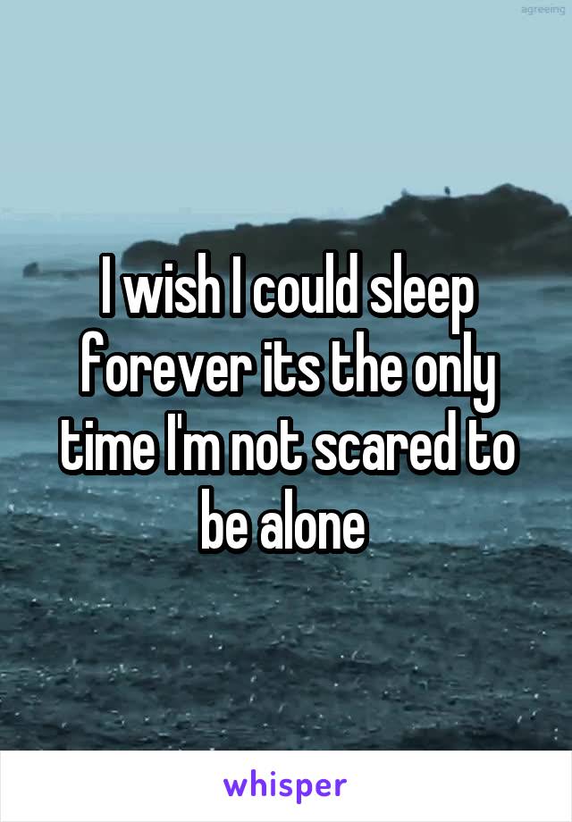I wish I could sleep forever its the only time I'm not scared to be alone 