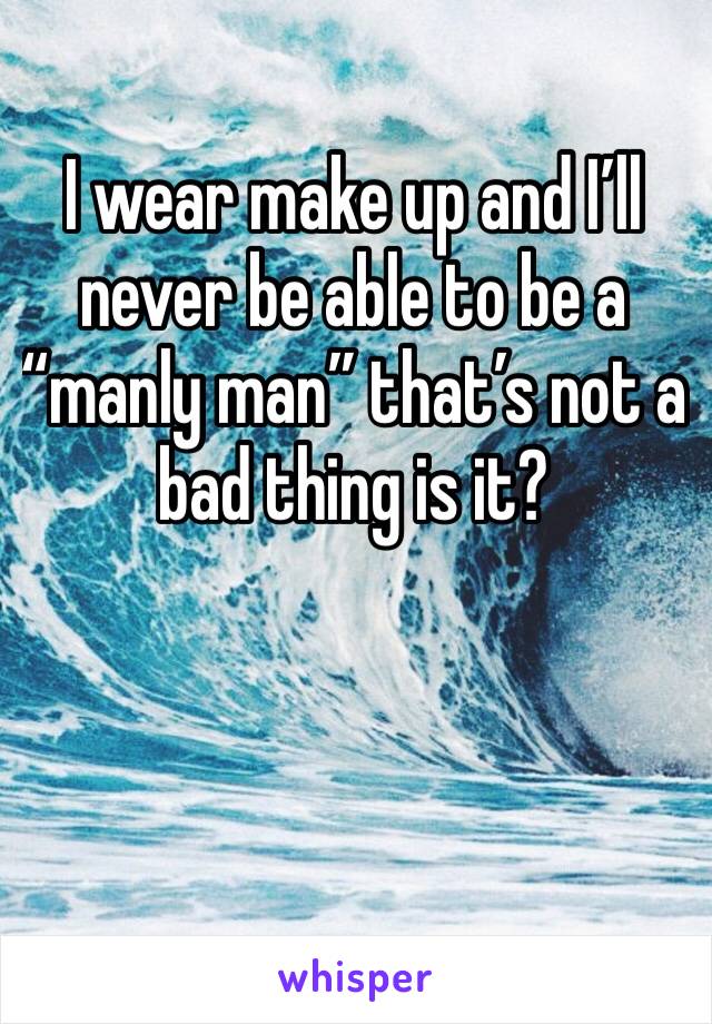 I wear make up and I’ll never be able to be a “manly man” that’s not a bad thing is it?