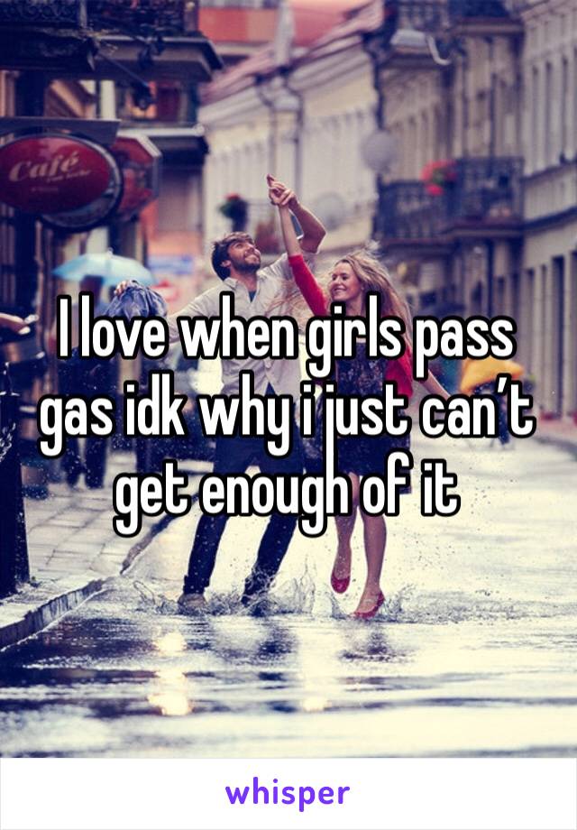I love when girls pass gas idk why i just can’t get enough of it 