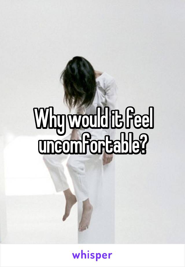 Why would it feel uncomfortable?
