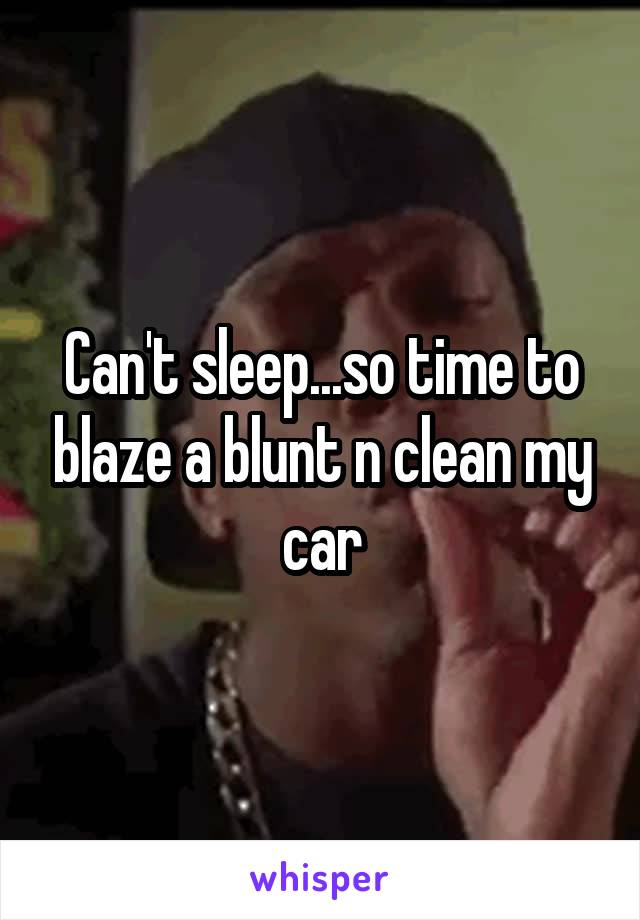 Can't sleep...so time to blaze a blunt n clean my car