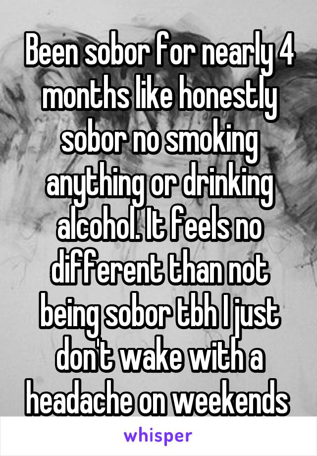 Been sobor for nearly 4 months like honestly sobor no smoking anything or drinking alcohol. It feels no different than not being sobor tbh I just don't wake with a headache on weekends 