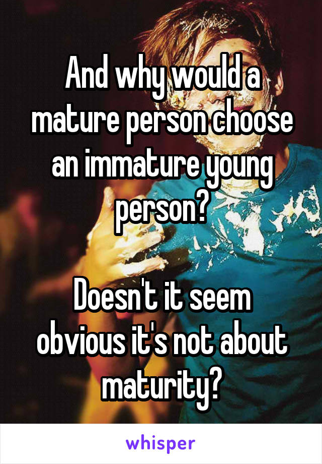 And why would a mature person choose an immature young person?

Doesn't it seem obvious it's not about maturity?