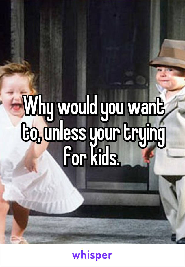 Why would you want to, unless your trying for kids. 