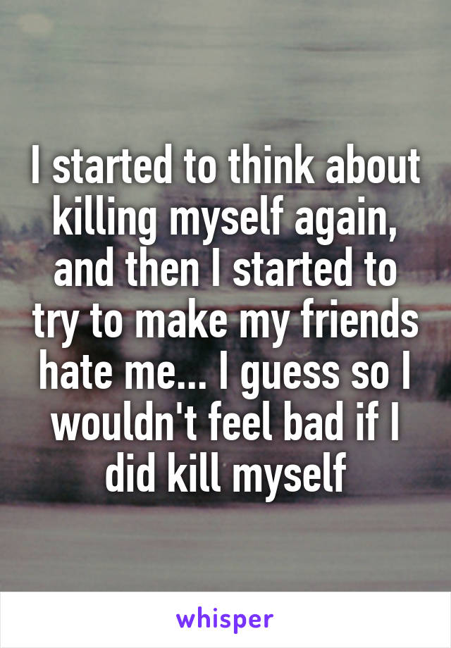 I started to think about killing myself again, and then I started to try to make my friends hate me... I guess so I wouldn't feel bad if I did kill myself