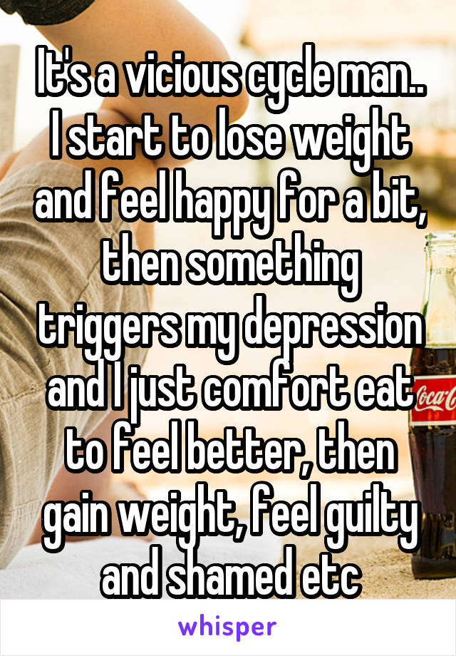 It's a vicious cycle man.. I start to lose weight and feel happy for a bit, then something triggers my depression and I just comfort eat to feel better, then gain weight, feel guilty and shamed etc