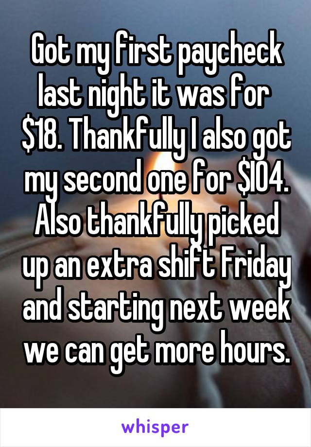 Got my first paycheck last night it was for  $18. Thankfully I also got my second one for $I04. Also thankfully picked up an extra shift Friday and starting next week we can get more hours. 