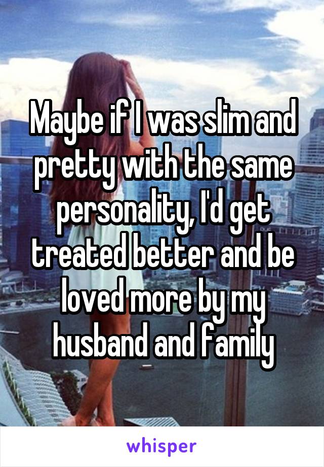 Maybe if I was slim and pretty with the same personality, I'd get treated better and be loved more by my husband and family