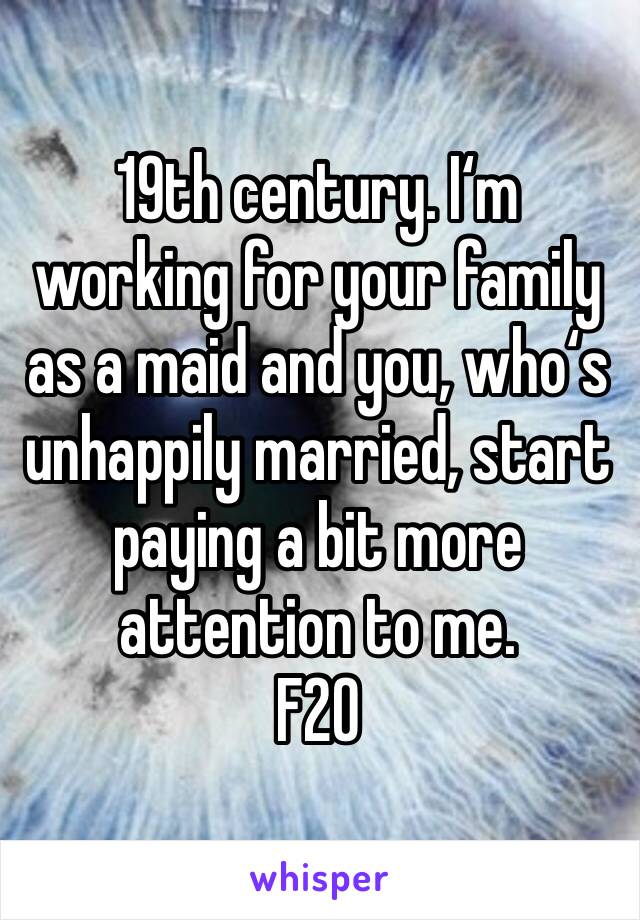 19th century. I‘m working for your family as a maid and you, who‘s unhappily married, start paying a bit more attention to me. 
F20