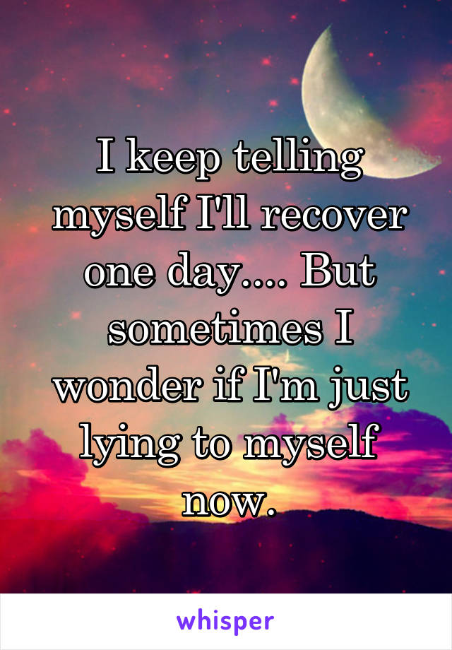 I keep telling myself I'll recover one day.... But sometimes I wonder if I'm just lying to myself now.