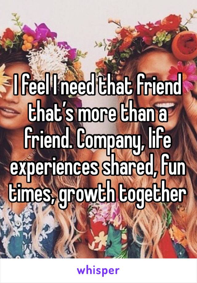 I feel I need that friend that’s more than a friend. Company, life experiences shared, fun times, growth together 