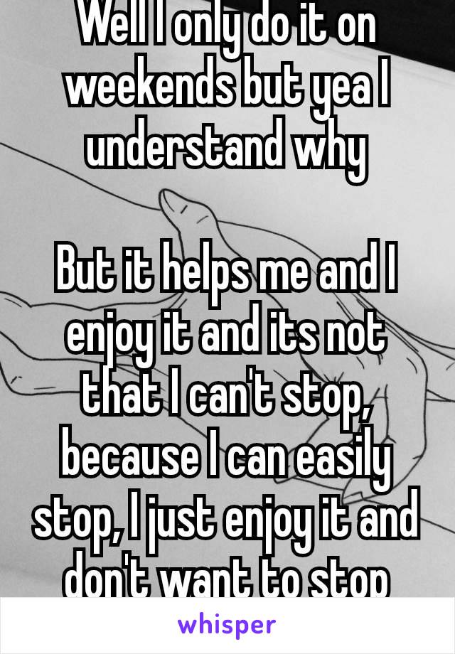 Well I only do it on weekends but yea I understand why

But it helps me and I enjoy it and its not that I can't stop, because I can easily stop, I just enjoy it and don't want to stop😂