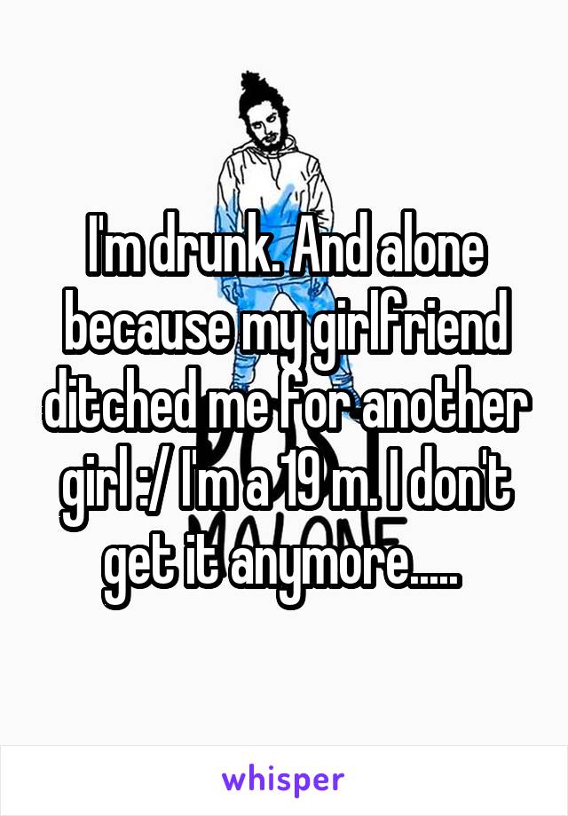I'm drunk. And alone because my girlfriend ditched me for another girl :/ I'm a 19 m. I don't get it anymore..... 