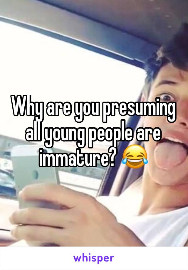 Why are you presuming all young people are immature? 😂 