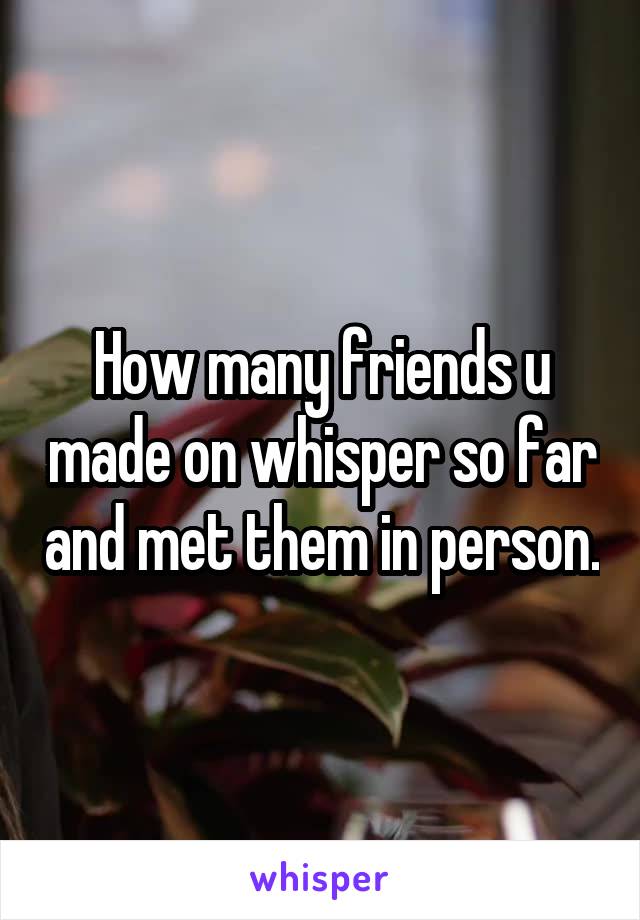 How many friends u made on whisper so far and met them in person.