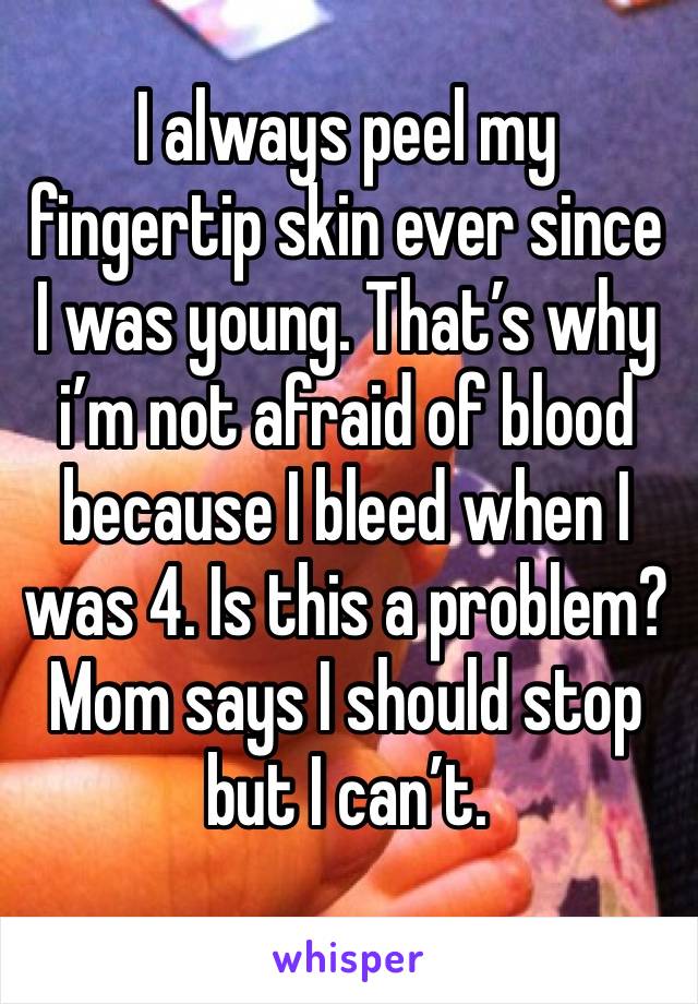 I always peel my fingertip skin ever since I was young. That’s why i’m not afraid of blood because I bleed when I was 4. Is this a problem? Mom says I should stop but I can’t. 