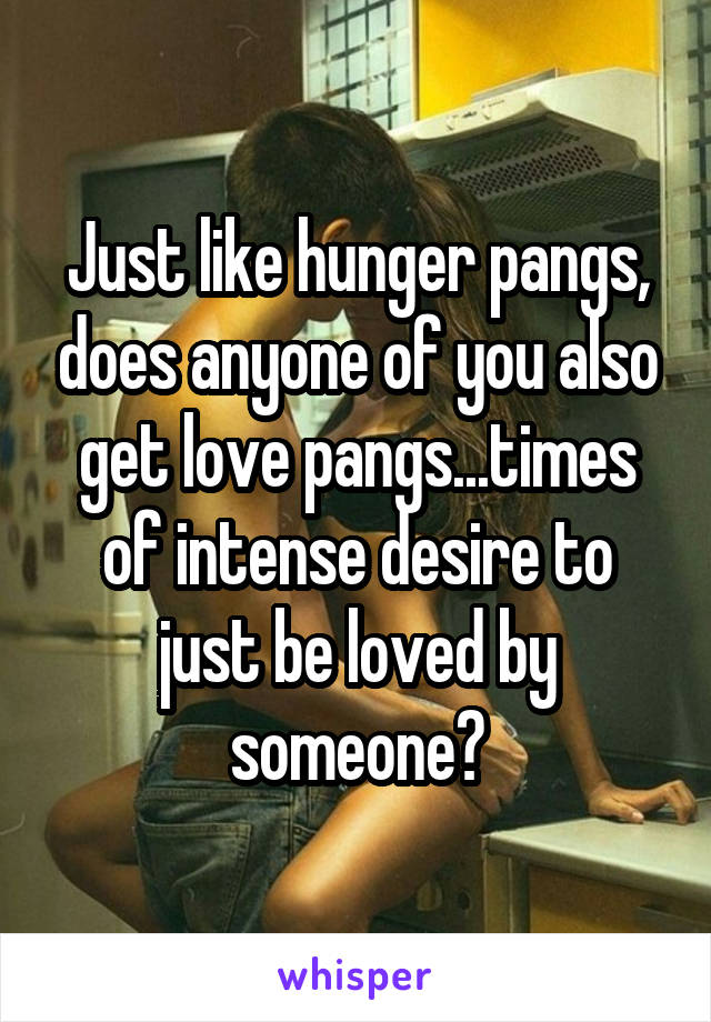 Just like hunger pangs, does anyone of you also get love pangs...times of intense desire to just be loved by someone?