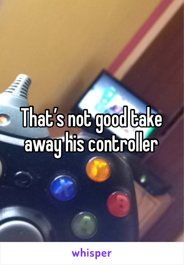 That’s not good take away his controller 