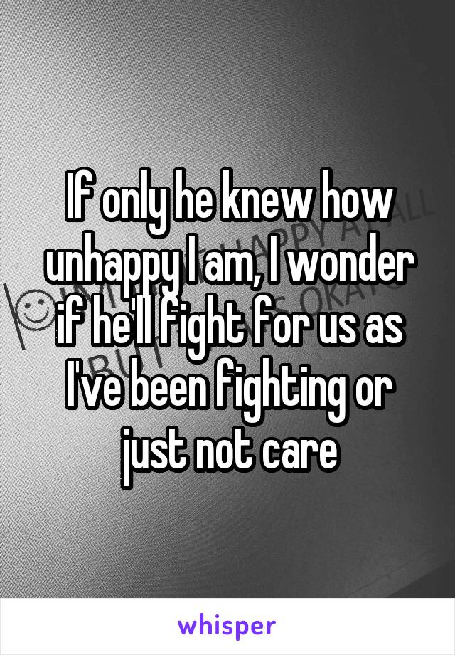 If only he knew how unhappy I am, I wonder if he'll fight for us as I've been fighting or just not care