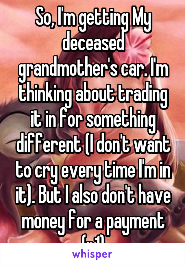 So, I'm getting My deceased grandmother's car. I'm thinking about trading it in for something different (I don't want to cry every time I'm in it). But I also don't have money for a payment (p1)