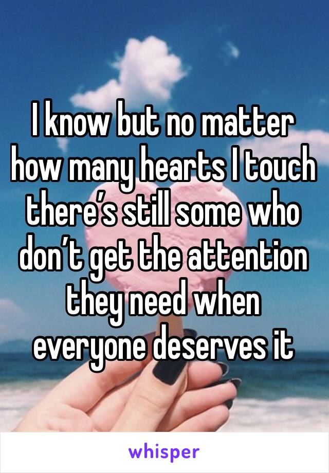 I know but no matter how many hearts I touch there’s still some who don’t get the attention they need when everyone deserves it 