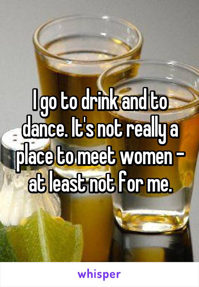 I go to drink and to dance. It's not really a place to meet women - at least not for me.