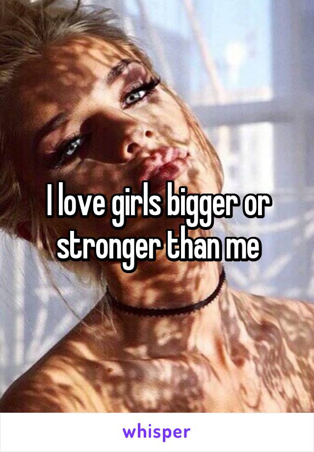 I love girls bigger or stronger than me