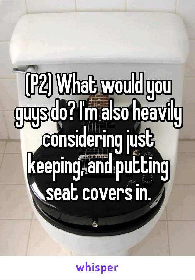 (P2) What would you guys do? I'm also heavily considering just keeping, and putting seat covers in.