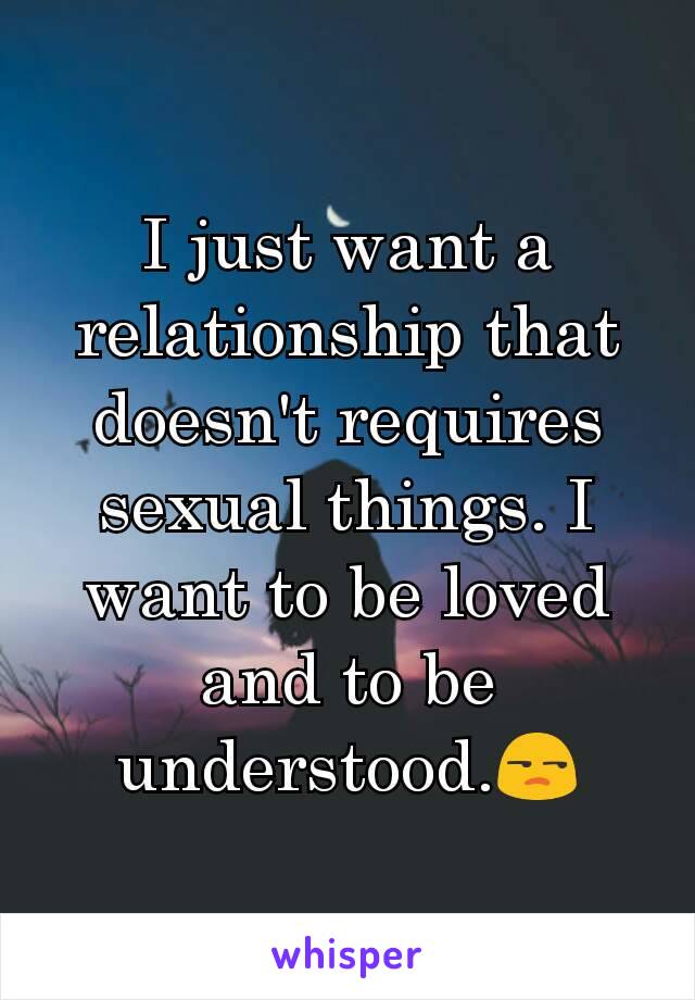 I just want a relationship that doesn't requires sexual things. I want to be loved and to be understood.😒