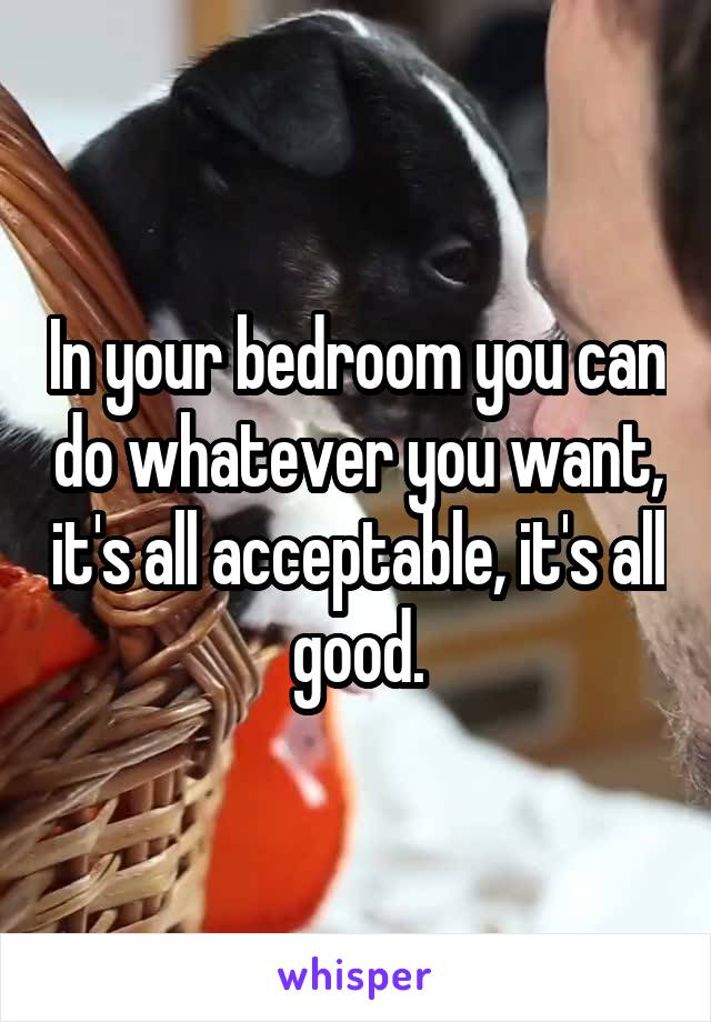 In your bedroom you can do whatever you want, it's all acceptable, it's all good.