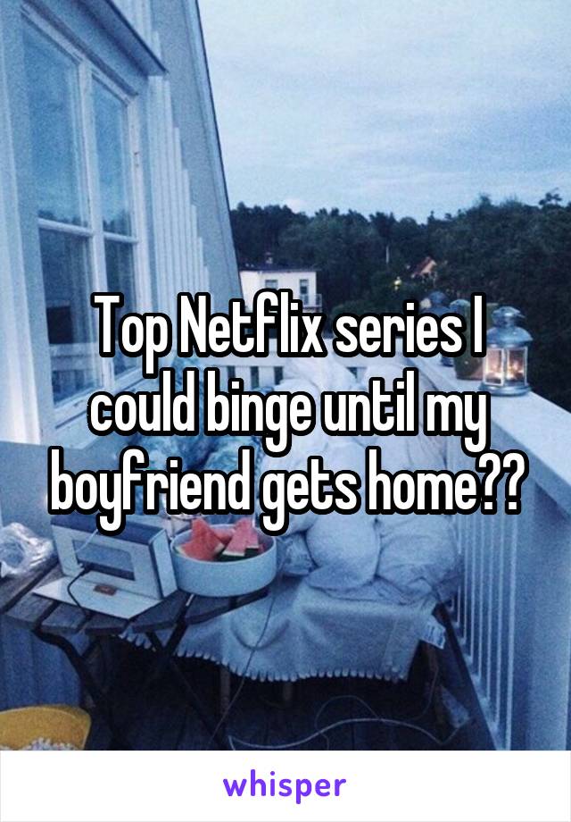 Top Netflix series I could binge until my boyfriend gets home??